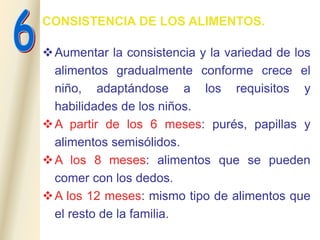 CONSISTENCIA DE LOS ALIMENTOS.
Aumentar la consistencia y la variedad de los
alimentos gradualmente conforme crece el
niño, adaptándose a los requisitos y
habilidades de los niños.
A partir de los 6 meses: purés, papillas y
alimentos semisólidos.
A los 8 meses: alimentos que se pueden
comer con los dedos.
A los 12 meses: mismo tipo de alimentos que
el resto de la familia.
 