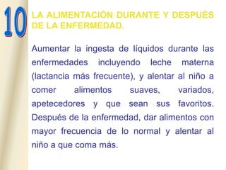 LA ALIMENTACIÓN DURANTE Y DESPUÉS
DE LA ENFERMEDAD.
Aumentar la ingesta de líquidos durante las
enfermedades incluyendo leche materna
(lactancia más frecuente), y alentar al niño a
comer alimentos suaves, variados,
apetecedores y que sean sus favoritos.
Después de la enfermedad, dar alimentos con
mayor frecuencia de lo normal y alentar al
niño a que coma más.
 