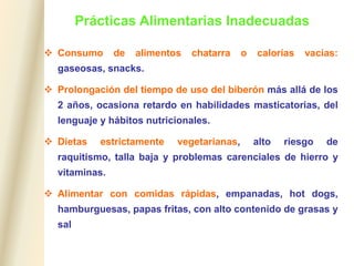 Prácticas Alimentarias Inadecuadas
 Consumo de alimentos chatarra o calorías vacías:
gaseosas, snacks.
 Prolongación del tiempo de uso del biberón más allá de los
2 años, ocasiona retardo en habilidades masticatorias, del
lenguaje y hábitos nutricionales.
 Dietas estrictamente vegetarianas, alto riesgo de
raquitismo, talla baja y problemas carenciales de hierro y
vitaminas.
 Alimentar con comidas rápidas, empanadas, hot dogs,
hamburguesas, papas fritas, con alto contenido de grasas y
sal
 