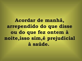 Acordar de manhã, arrependido do que disse ou do que fez ontem à noite,isso sim,é prejudicial à saúde.  