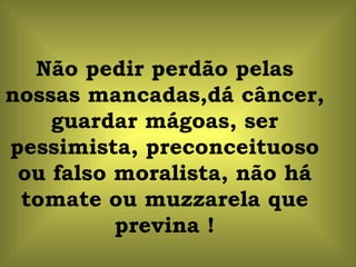 Não pedir perdão pelas nossas mancadas,dá câncer, guardar mágoas, ser pessimista, preconceituoso ou falso moralista, não há tomate ou muzzarela que previna ! 
