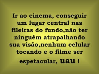 Ir ao cinema, conseguir um lugar central nas fileiras do fundo,não ter ninguém atrapalhando sua visão,nenhum celular tocando e o filme ser espetacular,  uau  ! 