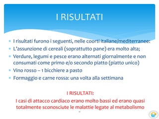  I risultati furono i seguenti, nelle coorti italiane/mediterranee:
 L’assunzione di cereali (soprattutto pane) era molto alta;
 Verdure, legumi e pesce erano alternati giornalmente e non
consumati come primo e/o secondo piatto (piatto unico)
 Vino rosso – 1 bicchiere a pasto
 Formaggio e carne rossa: una volta alla settimana
I RISULTATI:
I casi di attacco cardiaco erano molto bassi ed erano quasi
totalmente sconosciute le malattie legate al metabolismo
11
I RISULTATI
 