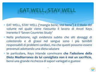  EAT WELL, STAY WELL (‘mangia bene, stai bene’) è il titolo del
volume nel quale viene riassunto il lavoro di Ancel Keys
inerente il ‘Seven Countries Study’
 Nella prefazione, egli evidenzia subito che alti dosaggi di
colesterolo e di grassi nel sangue sono i più temibili
responsabili di problemi cardiaci, ma che questi possono essere
prevenuti adottando una dieta salutare
 In particolare, Keys intende convincere che l’adozione della
Dieta Mediterranea da lui consigliata non è mai un sacrificio,
bensì una grande ricchezza di sapori variegati e gustosi
12
EAT WELL, STAY WELL
 