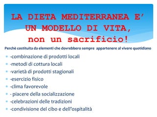 -combinazione di prodotti locali
 -metodi di cottura locali
 -varietà di prodotti stagionali
 -esercizio fisico
 -clima favorevole
 - piacere della socializzazione
 -celebrazioni delle tradizioni
 -condivisione del cibo e dell’ospitalità13
LA DIETA MEDITERRANEA E’
UN MODELLO DI VITA,
non un sacrificio!
Perchè costituita da elementi che dovrebbero sempre appartenere al vivere quotidiano
 