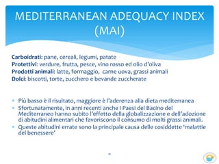 Carboidrati: pane, cereali, legumi, patate
Protettivi: verdure, frutta, pesce, vino rosso ed olio d’oliva
Prodotti animali: latte, formaggio, carne uova, grassi animali
Dolci: biscotti, torte, zucchero e bevande zuccherate
 Più basso è il risultato, maggiore è l’aderenza alla dieta mediterranea
 Sfortunatamente, in anni recenti anche i Paesi del Bacino del
Mediterraneo hanno subito l’effetto della globalizzazione e dell’adozione
di abitudini alimentari che favoriscono il consumo di molti grassi animali.
 Queste abitudini errate sono la principale causa delle cosiddette ‘malattie
del benessere’
16
MEDITERRANEAN ADEQUACY INDEX
(MAI)
 