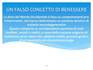 La dieta del Mondo Occidentale si basa su comportamenti pro-
infiammatori, che hanno determinato un aumento drastico di
malattie neurodegenerative
Questo comporta un corrispondente aumento di costi
familiari , sociali e medici, a causa della costante esigenza di
assistenza verso coloro che, sebbene malati, possono godere
di un’aspettativa di vita piuttosto lunga
UN FALSO CONCETTO DI BENESSERE
a18
 