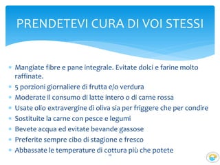  Mangiate fibre e pane integrale. Evitate dolci e farine molto
raffinate.
 5 porzioni giornaliere di frutta e/o verdura
 Moderate il consumo di latte intero o di carne rossa
 Usate olio extravergine di oliva sia per friggere che per condire
 Sostituite la carne con pesce e legumi
 Bevete acqua ed evitate bevande gassose
 Preferite sempre cibo di stagione e fresco
 Abbassate le temperature di cottura più che potete20
PRENDETEVI CURA DI VOI STESSI
 