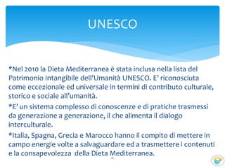 *Nel 2010 la Dieta Mediterranea è stata inclusa nella lista del
Patrimonio Intangibile dell’Umanità UNESCO. E’ riconosciuta
come eccezionale ed universale in termini di contributo culturale,
storico e sociale all’umanità.
*E’ un sistema complesso di conoscenze e di pratiche trasmessi
da generazione a generazione, il che alimenta il dialogo
interculturale.
*Italia, Spagna, Grecia e Marocco hanno il compito di mettere in
campo energie volte a salvaguardare ed a trasmettere i contenuti
e la consapevolezza della Dieta Mediterranea.21
UNESCO
 