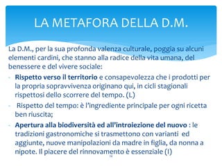 La D.M., per la sua profonda valenza culturale, poggia su alcuni
elementi cardini, che stanno alla radice della vita umana, del
benessere e del vivere sociale:
- Rispetto verso il territorio e consapevolezza che i prodotti per
la propria sopravvivenza originano qui, in cicli stagionali
rispettosi dello scorrere del tempo. (L)
- Rispetto del tempo: è l’ingrediente principale per ogni ricetta
ben riuscita;
- Apertura alla biodiversità ed all’introiezione del nuovo : le
tradizioni gastronomiche si trasmettono con varianti ed
aggiunte, nuove manipolazioni da madre in figlia, da nonna a
nipote. Il piacere del rinnovamento è essenziale (I)24
LA METAFORA DELLA D.M.
 