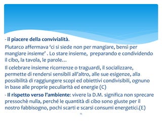 25
- il piacere della convivialità.
Plutarco affermava ‘ci si siede non per mangiare, bensì per
mangiare insieme’ . Lo stare insieme, preparando e condividendo
il cibo, la tavola, le parole…
Il celebrare insieme ricorrenze o traguardi, il socializzare,
permette di rendersi sensibili all’altro, alle sue esigenze, alla
possibilità di raggiungere scopi ed obiettivi condivisibili, ognuno
in base alle proprie peculiarità ed energie (C)
- Il rispetto verso l’ambiente: vivere la D.M. significa non sprecare
pressochè nulla, perché le quantità di cibo sono giuste per il
nostro fabbisogno, pochi scarti e scarsi consumi energetici.(E)
 
