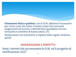 - Il benessere fisico e psichico: con la D.M. abbiamo il necessario
per vivere e per star bene. Il nostro corpo non necessita
esagerazioni né eccessi. L’attività fisica quotidiana ma non
stressante è sinonimo di buona salute. (T)
- Moderazione con il prossimo e rispetto delle regole condivise,
quindi
MODERAZIONE E RISPETTO
Sono i termini che accomunano la D.M. ed il progetto di
certificazione LICET 26
 