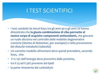  I test condotti da Ancel Keys tra gli anni 40 e gli anni 70 hanno
dimostrato che la giusta combinazione di cibo permette al
nostro corpo di acquisire componenti antiossidanti, che giocano
un ruolo decisivo nel controllo delle malattie degenerative
croniche (Morbo di Alzheimer, per esempio) e nella prevenzione
dei disturbi metabolici (obesità)
 Un corretto modello alimentare deve quindi prevedere, secondo
Keys, che:
 il 12-15% dell’energia deve provenire dalle proteine,
 tra il 25 ed il 30% proviene dai lipidi
 la parte rimanente dai carboidrati5
I TEST SCIENTIFICI
 