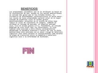 BENEFICIOSLas propiedades saludables que se le atribuyen se basan en la constatación de que, aunque en los países mediterráneos se consume más grasa que en los Estados Unidos, la incidencia de enfermedades cardiovasculares es mucho menor. Las causas de tales propiedades parecen estar en el mayor consumo de productos ricos en ácidos grasos monoinsaturados, presentes en el aceite de oliva (que reduce el nivel de colesterol en sangre). También se atribuye al consumo de pescado, en especial pescado azul, rico en ácidos grasos ω-3 y, finalmente, al consumo moderado de vino tinto (por sus antocianos). El vino también está asociado a otro efecto cardioprotector denominado la paradoja francesa.[] Parece ser que la dieta mediterránea está asociada con un menor riesgo de deterioro cognitivo leve tanto durante el envejecimiento como durante la etapa de transición entre la demencia o deterioro cognitivo leve a la enfermedad de Alzheimer. FIN