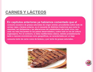 CARNES Y LÁCTEOSEn capítulos anteriores ya habíamos comentado que el consumo excesivo de grasas saturadas de origen animal, procedentes sobre todo de carnes rojas y lácteos enteros, es el causante de distintos trastornos que como la obesidad, las dislipemias y las alteraciones del metabolismo del ácido úrico, son cada vez más frecuentes en los países desarrollados y sobre todo en los de cultura anglosajona. Por el contrario, la dieta mediterránea clásica, debido probablemente tanto a razones económicas como geográficas, se caracterizaba por un bajo consumo tanto de carne como de lácteos, y por tanto de grasas saturadas. 