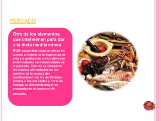 pescadoOtro de los elementos que intervienen para dar a la dieta mediterránea sus especiales características en cuanto a mejora de la esperanza de vida y a protección contra diversas enfermedades cardiosaludables es el pescado. Cuando se comparan los hábitos alimentarios de los pueblos de la cuenca del mediterráneo con los de Estados Unidos o los del centro y norte de Europa, la diferencia mayor se encuentra en el consumo de pescado. 