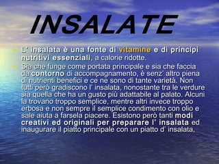 • L’ insalata è una fonte di L’ insalata è una fonte di  vitaminevitamine e di principi e di principi
nutritivi essenzialinutritivi essenziali , a calorie ridotte., a calorie ridotte.
• Sia che funge come portata principale e sia che facciaSia che funge come portata principale e sia che faccia
da da contornocontorno di accompagnamento, è senz’ altro piena di accompagnamento, è senz’ altro piena
di nutrienti benefici e ce ne sono di tante varietà. Nondi nutrienti benefici e ce ne sono di tante varietà. Non
tutti però gradiscono l’ insalata, nonostante tra le verduretutti però gradiscono l’ insalata, nonostante tra le verdure
sia quella che ha un gusto più adattabile al palato. Alcunisia quella che ha un gusto più adattabile al palato. Alcuni
la trovano troppo semplice, mentre altri invece troppola trovano troppo semplice, mentre altri invece troppo
erbosa e non sempre il semplice condimento con olio eerbosa e non sempre il semplice condimento con olio e
sale aiuta a farsela piacere. Esistono però tanti sale aiuta a farsela piacere. Esistono però tanti modimodi
creativi ed originali per preparare l’ insalatacreativi ed originali per preparare l’ insalata  ed ed
inaugurare il piatto principale con un piatto d’ insalata,inaugurare il piatto principale con un piatto d’ insalata,
 