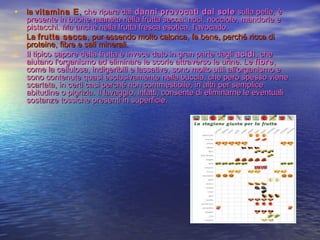 • la la vitamina Evitamina E,, che ripara daiche ripara dai danni provocati dal sole danni provocati dal sole  sulla pelle, è sulla pelle, è
presente in buone quantità nella frutta secca: noci, nocciole, mandorle epresente in buone quantità nella frutta secca: noci, nocciole, mandorle e
pistacchi. Ma anche nella frutta fresca esotica, l’avocado.pistacchi. Ma anche nella frutta fresca esotica, l’avocado.
• La La frutta seccafrutta secca, pur essendo molto calorica, fa bene, perché ricca di, pur essendo molto calorica, fa bene, perché ricca di
proteine, fibre e sali minerali.proteine, fibre e sali minerali.
• Il tipico sapore della frutta è invece dato in gran parte dagli Il tipico sapore della frutta è invece dato in gran parte dagli acidiacidi, che, che
aiutano l'organismo ad eliminare le scorie attraverso le urine. Le aiutano l'organismo ad eliminare le scorie attraverso le urine. Le fibrefibre,,
come la cellulosa, indigeribili e lassative, sono molto utili all'organismo ecome la cellulosa, indigeribili e lassative, sono molto utili all'organismo e
sono contenute quasi esclusivamente nella buccia, che però spesso vienesono contenute quasi esclusivamente nella buccia, che però spesso viene
scartata, in certi casi perché non commestibile, in altri per semplicescartata, in certi casi perché non commestibile, in altri per semplice
abitudine o pigrizia. Il lavaggio, infatti, consente di eliminarne le eventualiabitudine o pigrizia. Il lavaggio, infatti, consente di eliminarne le eventuali
sostanze tossiche presenti in superficie.sostanze tossiche presenti in superficie.
 