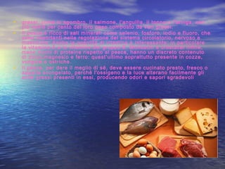 • grassi, come lo sgombro, il salmone, l'anguilla, il tonno o l'aringa, con
più dell'8 per cento del loro peso composto da vari grassi.
• Il pesce è ricco di sali minerali come selenio, fosforo, iodio e fluoro, che
sono importanti nella regolazione del sistema circolatorio, nervoso e
muscolare. Anche la quantità di vitamine è interessante: in particolare
la vitamina A e le vitamine del gruppo B. Molluschi e crostacei infine,
meno ricchi di proteine rispetto al pesce, hanno un discreto contenuto
di zinco,magnesio e ferro: quest’ultimo soprattutto presente in cozze,
vongole e ostriche. 
• Il pesce, per dare il meglio di sé, deve essere cucinato presto, fresco o
appena scongelato, perché l'ossigeno e la luce alterano facilmente gli
acidi grassi presenti in essi, producendo odori e sapori sgradevoli
 