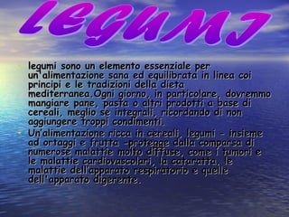 • legumi sono un elemento essenziale perlegumi sono un elemento essenziale per
un'alimentazione sana ed equilibrata in linea coiun'alimentazione sana ed equilibrata in linea coi
principi e le tradizioni della dietaprincipi e le tradizioni della dieta
mediterranea.Ogni giorno, in particolare, dovremmomediterranea.Ogni giorno, in particolare, dovremmo
mangiare pane, pasta o altri prodotti a base dimangiare pane, pasta o altri prodotti a base di
cereali, meglio se integrali, ricordando di noncereali, meglio se integrali, ricordando di non
aggiungere troppi condimenti.aggiungere troppi condimenti.
• Un’alimentazione ricca in cereali, legumi - insiemeUn’alimentazione ricca in cereali, legumi - insieme
ad ortaggi e frutta -protegge dalla comparsa diad ortaggi e frutta -protegge dalla comparsa di
numerose malattie molto diffuse, come i tumori enumerose malattie molto diffuse, come i tumori e
le malattie cardiovascolari, la cataratta, lele malattie cardiovascolari, la cataratta, le
malattie dell’apparato respiratorio e quellemalattie dell’apparato respiratorio e quelle
dell'apparato digerente.dell'apparato digerente.
 