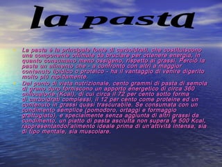 • La pasta è la principale fonte di carboidrati, che costituisconoLa pasta è la principale fonte di carboidrati, che costituiscono
una componente ottimale da bruciare per ottenere energia, inuna componente ottimale da bruciare per ottenere energia, in
quanto consumano meno ossigeno, rispetto ai grassi. Perciò laquanto consumano meno ossigeno, rispetto ai grassi. Perciò la
pasta un alimento che - a confronto con altri a maggiorpasta un alimento che - a confronto con altri a maggior
contenuto lipidico o proteico - ha il vantaggio di venire digeritocontenuto lipidico o proteico - ha il vantaggio di venire digerito
molto più rapidamente.molto più rapidamente.
• Dal punto di vista nutrizionale, cento grammi di pasta di semolaDal punto di vista nutrizionale, cento grammi di pasta di semola
di grano duro forniscono un apporto energetico di circa 360di grano duro forniscono un apporto energetico di circa 360
chilocalorie (Kcal), di cui circa il 72 per cento sotto formachilocalorie (Kcal), di cui circa il 72 per cento sotto forma
di carboidrati complessi, il 12 per cento come proteine ed undi carboidrati complessi, il 12 per cento come proteine ed un
contenuto in grassi quasi trascurabile. Se consumata con uncontenuto in grassi quasi trascurabile. Se consumata con un
condimento semplice (pomodoro, ortaggi e formaggiocondimento semplice (pomodoro, ortaggi e formaggio
grattugiato), e specialmente senza aggiunta di altri grassi dagrattugiato), e specialmente senza aggiunta di altri grassi da
condimento, un piatto di pasta asciutta non supera le 500 Kcal,condimento, un piatto di pasta asciutta non supera le 500 Kcal,
rappresentandol'alimento ideale prima di un’attività intensa, siarappresentandol'alimento ideale prima di un’attività intensa, sia
di tipo mentale, sia muscolare.di tipo mentale, sia muscolare.
 