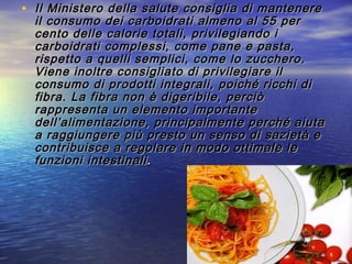 • Il Ministero della salute consiglia di mantenereIl Ministero della salute consiglia di mantenere
il consumo dei carboidrati almeno al 55 peril consumo dei carboidrati almeno al 55 per
cento delle calorie totali, privilegiando icento delle calorie totali, privilegiando i
carboidrati complessi, come pane e pasta,carboidrati complessi, come pane e pasta,
rispetto a quelli semplici, come lo zucchero.rispetto a quelli semplici, come lo zucchero.
Viene inoltre consigliato di privilegiare ilViene inoltre consigliato di privilegiare il
consumo di prodotti integrali, poiché ricchi diconsumo di prodotti integrali, poiché ricchi di
fibra. La fibra non è digeribile, perciòfibra. La fibra non è digeribile, perciò
rappresenta un elemento importanterappresenta un elemento importante
dell’alimentazione, principalmente perché aiutadell’alimentazione, principalmente perché aiuta
a raggiungere più presto un senso di sazietà ea raggiungere più presto un senso di sazietà e
contribuisce a regolare in modo ottimale lecontribuisce a regolare in modo ottimale le
funzioni intestinalifunzioni intestinali..
 