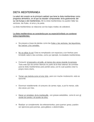 DIETA MEDITERRANEA
La salud del corazón es la principal cualidad que tiene la dieta mediterránea como
programa alimenticio, en el que se mezclan componentes de la gastronomía del
sur de Europa o del mediterráneo. En la dieta mediterránea no pueden faltar las
verduras, las frutas, el arroz y la pasta.
La dieta mediterránea se relaciona con los bajos niveles de colesterol.
La dieta mediterránea se caracteriza por su especial énfasis en contener
estos ingredientes:
 Se prepara a base de plantas como las frutas y las verduras, las legumbres,
las nueces y los cereales.
 No se utiliza la sal. Esta es remplazada con especias y con hierbas para
brindarle sabor a las comidas, como por ejemplo, la ensalada mediterránea.
 Consumir el pescado y el pollo, al menos dos veces durante la semana.
Todo este tipo de carnes blancas es parte de la lista extensa de comidas
para la dieta mediterránea para perder peso, con lo cual puedes crear tu
propio menú diario.
 Tomar una bebida como el vino tinto, pero con mucha moderación, esto es
opcional.
 Disminuir notablemente el consumo de carnes rojas, a por lo menos, sólo
dos veces por mes.
 Hacer un remplazo de la mantequilla, con grasas saludables, como lo son el
aceite de canola y el aceite de oliva.
 Realizar un complemento de entrenamientos para quemar grasa, pueden
ser ejercicios para piernas, para glúteos o abdominales.
 