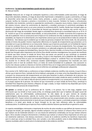 Conferencia: “LA DIETA MEDITERRÁNEA QUIZÁS NO SEA SÓLO DIETA”
Dr. Manuel Castillo

Resumen: Reducción de: el riesgo de cardiopatía isquémica y otras enfermedades cardio-vasculares, el riesgo de
desarrollar obesidad y diabetes, el riesgo de desarrollar hipertensión o dislipidemia y ayuda a controlarlas, el riesgo
de desarrollar varios tipos de cáncer (colon, mama, próstata…), ayuda a controlar el peso y mejora la imagen
corporal, tonifica los músculos y preserva o incrementa la masa muscular, fortalece los huesos y articulaciones
haciéndoles más resistentes, aumenta la capacidad de coordinación y respuesta neuro-motora, mejora la actividad
del sistema inmune, reduce los sentimientos de depresión y ansiedad, promueve el sentimiento psicológico de
bienestar y la integración social; es así como comienza la conferencia del Dr. Castillo. Donde hace hincapié según un
estudio realizado en alumnos de la Universidad de Harvard que demostró que mientras más corrían más era la
disminución del riesgo de mortalidad. Donde según la actividad física disminuye la mortalidad hasta en un 35 %. El
Dr. Insistió en que en las sociedades desarrolladas, se está produciendo un notable incremento de la esperanza de
vida de la población. Esto es consecuencia de la mejora en las condiciones de vida, la adopción de estilos de vida más
saludables, las mejoras en la alimentación y los importantes avances que se van produciendo en todos los campos de
la Medicina. Este destaco que Es evidente que no todas las personas envejecen del mismo modo. Así, dos personas
nacidas el mismo día pueden mostrar importantes diferencias en el grado de envejecimiento que presentan y en la
velocidad con la que ese deterioro se va instaurando. Destaco que el ejercicio practicado con la finalidad de mejorar
el nivel de condición física es un medio de enlentecer o atenuar el proceso de envejecimiento. Para conseguir esa
mejora en el nivel de forma física es necesario someterse a un adecuado programa de entrenamiento. Por su parte
el Dr. Definió los conceptos de Actividad física, Ejercicio Físico, Ejercicio Invisible y la Forma Física o Condición Física
donde hiso hincapié sobre Importancia de la forma física donde recientes investigaciones han puesto de manifiesto
el interés que tiene conocer el estado de forma física que posee una persona ya que constituye un excelente
predictor, quizás el mejor, de la expectativa de vida y, lo que es más importante, de la calidad de vida. Mantener un
buen estado de forma física es pues una necesidad fisiológica y evaluar la condición física una necesidad médica.
Así, durante los 15 últimos años, numerosos estudios epidemiológicos y prospectivos han mostrado una clara
asociación entre el nivel de condición física y el índice de morbi-mortalidad de la población. Esta asociación es
mucho más robusta cuando se relaciona el nivel de condición física con el riesgo potencial de padecer enfermedades
cardiovasculares, tanto en personas sanas, como en enfermos con patología cardiovascular subyacente.

Para concluir el Dr. Refirió toda su conferencia en base múltiples evidencias científica más reciente, lo que lo lleva a
afirmar que el ejercicio físico, realizado de forma habitual y apropiada, es la mejor arma hoy disponible para retrasar
y prevenir las consecuencias del envejecimiento así como para fomentar la salud y el bienestar de la persona. Los
beneficios del ejercicio se producen siempre, independientemente de la edad, estado de salud y condición física que
la persona posea. Por otro lado la falta de ejercicio acelera el envejecimiento y sus consecuencias, una de las cuales
es el propio aspecto de la persona. De manera tal que incrementar un buen estado de forma física, constituye la
Actividad Físico Deportiva para Jóvenes y Mayores sin lugar a dudas, la mejor medicina hoy disponible para luchar
contra el inexorable proceso de envejecimiento.

Mi opinión: La verdad es que la conferencia del Dr. Castillo, a mi parecer, fue la más larga, englobar tanta
información que nos brindó se hace cuesta arriba, sin embargo puedo decir que la hipótesis del papel causal del
sedentarismo para las enfermedades cardiovasculares ha sido objeto de un gran número de estudios
epidemiológicos observacionales, además de muchos otros experimentales durante los últimos años como ha
demostrado el Dr. El gran número de evidencias científicas que han proporcionado estos estudios y que poseemos
actualmente apoya convincentemente la teoría de que el ejercicio físico regular y controlado proporciona múltiples
beneficios a la salud, pero donde se hacen hincapié en los que hace referencia sobre las enfermedades
cardiovasculares. Es evidente que el ejercicio físico modifica distintos factores que benefician en general la salud.

Un aspecto metodológico interesante e importante de muchos de estos estudios es que definen de manera correcta
los grupos de estudio, por ejemplo, algunos estudios comparan a los que realizan un esfuerzo físico intenso con lo
que realizan uno de moderado esfuerzo o un una mezcla de sedentarios combinados con los que realizan esfuerzo
ligero. Otros estudios comparan directamente a individuos que realizan un esfuerzo físico importante con otros que
son totalmente sedentario. Esto destaca claramente a través de la evidencia científica los beneficios importantes
para la salud que arroja la actividad física, esto sumado a una dieta prudente como la dieta Mediterránea dará
mejores resultados sobre la salud como lo ha demostrado la alta evidencia científica.


                                                                                               MARCO A. PÉREZ AROCHA.
 