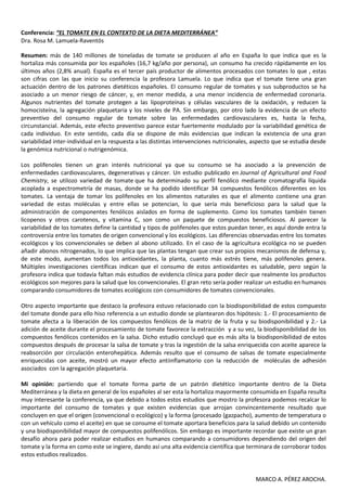 Conferencia: “EL TOMATE EN EL CONTEXTO DE LA DIETA MEDITERRÁNEA”
Dra. Rosa M. Lamuela-Raventós

Resumen: más de 140 millones de toneladas de tomate se producen al año en España lo que indica que es la
hortaliza más consumida por los españoles (16,7 kg/año por persona), un consumo ha crecido rápidamente en los
últimos años (2,8% anual). España es el tercer país productor de alimentos procesados con tomates lo que , estas
son cifras con las que inicio su conferencia la profesora Lamuela. Lo que indica que el tomate tiene una gran
actuación dentro de los patrones dietéticos españoles. El consumo regular de tomates y sus subproductos se ha
asociado a un menor riesgo de cáncer, y, en menor medida, a una menor incidencia de enfermedad coronaria.
Algunos nutrientes del tomate protegen a las lipoproteínas y células vasculares de la oxidación, y reducen la
homocisteína, la agregación plaquetaria y los niveles de PA. Sin embargo, por otro lado la evidencia de un efecto
preventivo del consumo regular de tomate sobre las enfermedades cardiovasculares es, hasta la fecha,
circunstancial. Además, este efecto preventivo parece estar fuertemente modulado por la variabilidad genética de
cada individuo. En este sentido, cada día se dispone de más evidencias que indican la existencia de una gran
variabilidad inter-individual en la respuesta a las distintas intervenciones nutricionales, aspecto que se estudia desde
la genómica nutricional o nutrigenómica.

Los polifenoles tienen un gran interés nutricional ya que su consumo se ha asociado a la prevención de
enfermedades cardiovasculares, degenerativas y cáncer. Un estudio publicado en Journal of Agricultural and Food
Chemistry, se utilozo variedad de tomate que ha determinado su perfil fenólico mediante cromatografía líquida
acoplada a espectrometría de masas, donde se ha podido identificar 34 compuestos fenólicos diferentes en los
tomates. La ventaja de tomar los polifenoles en los alimentos naturales es que el alimento contiene una gran
variedad de estas moléculas y entre ellas se potencian, lo que sería más beneficioso para la salud que la
administración de componentes fenólicos aislados en forma de suplemento. Como los tomates también tienen
licopenos y otros carotenos, y vitamina C, son como un paquete de compuestos beneficiosos. Al parecer la
variabilidad de los tomates define la cantidad y tipos de polifenoles que estos puedan tener, es aquí donde entra la
controversia entre los tomates de origen convencional y los ecológicos. Las diferencias observadas entre los tomates
ecológicos y los convencionales se deben al abono utilizado. En el caso de la agricultura ecológica no se pueden
añadir abonos nitrogenados, lo que implica que las plantas tengan que crear sus propios mecanismos de defensa y,
de este modo, aumentan todos los antioxidantes, la planta, cuanto más estrés tiene, más polifenoles genera.
Múltiples investigaciones científicas indican que el consumo de estos antioxidantes es saludable, pero según la
profesora indica que todavía faltan más estudios de evidencia clínica para poder decir que realmente los productos
ecológicos son mejores para la salud que los convencionales. El gran reto sería poder realizar un estudio en humanos
comparando consumidores de tomates ecológicos con consumidores de tomates convencionales.

Otro aspecto importante que destaco la profesora estuvo relacionado con la biodisponibilidad de estos compuesto
del tomate donde para ello hiso referencia a un estudio donde se plantearon dos hipótesis: 1.- El procesamiento de
tomate afecta a la liberación de los compuestos fenólicos de la matriz de la fruta y su biodisponibilidad y 2.- La
adición de aceite durante el procesamiento de tomate favorece la extracción y a su vez, la biodisponibilidad de los
compuestos fenólicos contenidos en la salsa. Dicho estudio concluyó que es más alta la biodisponibilidad de estos
compuestos después de procesar la salsa de tomate y tras la ingestión de la salsa enriquecida con aceite aparece la
reabsorción por circulación enterohepática. Además resulto que el consumo de salsas de tomate especialmente
enriquecidas con aceite, mostró un mayor efecto antiinflamatorio con la reducción de moléculas de adhesión
asociados con la agregación plaquetaria.

Mi opinión: partiendo que el tomate forma parte de un patrón dietético importante dentro de la Dieta
Mediterránea y la dieta en general de los españoles al ser esta la hortaliza mayormente consumida en España resulta
muy interesante la conferencia, ya que debido a todos estos estudios que mostro la profesora podemos recalcar lo
importante del consumo de tomates y que existen evidencias que arrojan convincentemente resultado que
concluyen en que el origen (convencional o ecológico) y la forma (procesado (gazpacho), aumento de temperatura o
con un vehículo como el aceite) en que se consume el tomate aportara beneficios para la salud debido un contenido
y una biodisponibilidad mayor de compuestos polifenólicos. Sin embargo es importante recordar que existe un gran
desafío ahora para poder realizar estudios en humanos comparando a consumidores dependiendo del origen del
tomate y la forma en como este se ingiere, dando así una alta evidencia científica que terminara de corroborar todos
estos estudios realizados.


                                                                                            MARCO A. PÉREZ AROCHA.
 