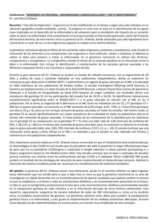 Conferencia: “GENÓMICA NUTRICIONAL, ENFERMEDADES CARDIOVASCULARES Y DIETA MEDITERRÁNEA”
Dr. José María Ordavás

Resumen: “más allá de Hipócrates”, el genoma se ha ido modificando en el tiempo y según viva cada individuo en su
ubicación geográfica (medio ambiente, cocina). El progreso en esta área se basa en la identificación de los genes
clave implicados en el desarrollo de la enfermedad y de relevancia para la elucidación del impacto de su variación
sobre la salud y la enfermedad. Este conocimiento lo ha proporcionado la información generada a partir del Proyecto
del Genoma Humano, de esta manera inicio su ponencia el Dr. Ordavás, donde destacaba que cada ingrediente de la
cocina tiene su razón de ser, en los orígenes las especies se usaban como antimicrobianos.

La genómica nutricional aborda el efecto de los nutrientes sobre el genoma, proteoma y metaboloma, este estudia la
interacción de los alimentos y sus componentes con el genoma a nivel molecular, celular y sistémico; el objetivo es
utilizar la dieta para prevenir o tratar la enfermedad. En la genómica nutricional se utilizan dos términos:
nutrigenómica y nutrigenética. La nutrigenética estudia el efecto de la variación genética en la interacción entre la
dieta y la enfermedad. Esto incluye la identificación y caracterización de las variantes génicas asociadas a las
diferentes respuestas frente a los nutrientes o responsables de ella.

Durante la gran ponencia del Dr. Ordavás se recalcó un estudio de método transversal, con un seguimiento de 20
años y análisis de casos y controles realizados en tres poblaciones independientes, donde se analizaron las
interacciones gen-dieta entre el APOA2-265T> C polimorfismo y la ingesta de grasa saturada en el IMC y la obesidad
en 3462 individuos de tres poblaciones de Estados Unidos: el estudio Framingham Offspring (1454 blancos), la
Genética de hipolipemiantes y la dieta Estudio de la Red (1078 blancos), y Boston-Puerto Rico Centros de Salud de la
Población y el Estudio de Desigualdades de Salud (930 hispanos de origen caribeño). Los resultados dieron una
prevalencia del genotipo CC en los participantes del estudio fue de 10,5% a 16,2%. Se identificaron interacciones
estadísticamente significativas entre el APOA2-265T> C y la grasa saturada en relación con el IMC en las 3
poblaciones. Por lo tanto, la magnitud de la diferencia en el IMC entre los individuos con los CC y TT genotipos CT +
diferían en grasas saturadas. Un aumento en el IMC promedio de 6,2% (rango, 4,3% -7,9%, p = 0.01) entre genotipos
con alta (≥ 22 g / d), pero no con un bajo consumo de grasas saturadas en todos los estudios. Del mismo modo, el
genotipo CC se asoció significativamente con mayor prevalencia de la obesidad en todas las poblaciones sólo en el
estrato alto contenido de grasas saturadas. El meta-análisis de las estimaciones de la obesidad para los individuos
con el genotipo CC en comparación con el genotipo TT + TC eran una odds ratio de 1,84 (intervalo de confianza del
95%, 1.38-2.47, p <.001) en el estrato alto contenido de grasas saturadas, pero no asociación se detectó en el estrato
bajo en grasa saturada (odds ratio, 0,81, 95% intervalo de confianza, 0.59-1.11, p = .18). El estudio concluyo que una
interacción entre genes y dieta influye en el IMC y la obesidad y que el estudio ha sido replicado con firmeza y
coherencia en tres poblaciones independientes.

Otra importante acotación dada por el Dr. Ordavás estuvo enmarcada en que el metabolismo está condicionado por
el reloj biológico el Gen CLOCK el cual resulto que los portadores del alelo G presentan la mayor dificultad para bajar
de peso que los no portadores (CLOCK gene is implicated in weight reduction in obese patients participating in a
dietary programme based on the Mediterranean diet). Este estudio concluyo que en base a replicados de estudios
previos muestran una relación entre los polimorfismos del gen CLOCK y la obesidad. RELOJ rs1801260 SNP puede
predecir el resultado de las estrategias de reducción de peso corporal basado en dietas de bajo consumo. Además la
alteración del sistema circadiano puede ser causal para las manifestaciones del síndrome metabólico.

Mi opinión: la ponencia del Dr. Ordovas estuvo muy interesante, quizás en el resumen anterior no logre englobar
tanta información que nos brindó pero lo que si dejo muy en claro es que la genómica nutricional es un área de
investigación en rápido desarrollo con un tremendo potencial de aportar resultados que podrían cambiar la manera
en que se establezcan y se lleven a cabo las orientaciones dietéticas y las recomendaciones personales en el futuro.
La idea es que la nutrigenética proporcionará la base para unas recomendaciones dietéticas personalizadas basadas
en la composición genética de cada individuo y en la información derivada de otros factores ambientales. Esto
requerirá, seguramente, asegurarse de manera individual de todos los SNP informativos o, como ya ha predicho
otros, la completa secuenciación del genoma. Los genetistas utilizarán estos datos para predecir la predisposición
genética futura a la enfermedad, y esto guiará la implementación de las medidas preventivas adecuadas. Durante
varias décadas ha ido implementándose en muchos países una versión muy simplificada de este concepto.




                                                                                           MARCO A. PÉREZ AROCHA.
 