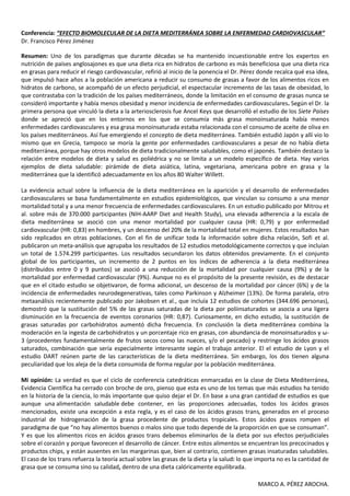 Conferencia: “EFECTO BIOMOLECULAR DE LA DIETA MEDITERRÁNEA SOBRE LA ENFERMEDAD CARDIOVASCULAR”
Dr. Francisco Pérez Jiménez

Resumen: Uno de los paradigmas que durante décadas se ha mantenido incuestionable entre los expertos en
nutrición de países anglosajones es que una dieta rica en hidratos de carbono es más beneficiosa que una dieta rica
en grasas para reducir el riesgo cardiovascular, refirió al inicio de la ponencia el Dr. Pérez donde recalca qué esa idea,
que impulsó hace años a la población americana a reducir su consumo de grasas a favor de los alimentos ricos en
hidratos de carbono, se acompañó de un efecto perjudicial, el espectacular incremento de las tasas de obesidad, lo
que contrastaba con la tradición de los países mediterráneos, donde la limitación en el consumo de grasas nunca se
consideró importante y había menos obesidad y menor incidencia de enfermedades cardiovasculares. Según el Dr. la
primera persona que vinculó la dieta a la arteriosclerosis fue Ancel Keys que desarrolló el estudio de los Siete Países
donde se apreció que en los entornos en los que se consumía más grasa monoinsaturada había menos
enfermedades cardiovasculares y esa grasa monoinsaturada estaba relacionada con el consumo de aceite de oliva en
los países mediterráneos. Así fue emergiendo el concepto de dieta mediterránea. También estudió Japón y allí vio lo
mismo que en Grecia, tampoco se moría la gente por enfermedades cardiovasculares a pesar de no había dieta
mediterránea, porque hay otros modelos de dieta tradicionalmente saludables, como el japonés. También destaco la
relación entre modelos de dieta y salud es poliédrica y no se limita a un modelo específico de dieta. Hay varios
ejemplos de dieta saludable: pirámide de dieta asiática, latina, vegetariana, americana pobre en grasa y la
mediterránea que la identificó adecuadamente en los años 80 Walter Willett.

La evidencia actual sobre la influencia de la dieta mediterránea en la aparición y el desarrollo de enfermedades
cardiovasculares se basa fundamentalmente en estudios epidemiológicos, que vinculan su consumo a una menor
mortalidad total y a una menor frecuencia de enfermedades cardiovasculares. En un estudio publicado por Mitrou et
al. sobre más de 370.000 participantes (NIH-AARP Diet and Health Study), una elevada adherencia a la escala de
dieta mediterránea se asoció con una menor mortalidad por cualquier causa (HR: 0,79) y por enfermedad
cardiovascular (HR: 0,83) en hombres, y un descenso del 20% de la mortalidad total en mujeres. Estos resultados han
sido replicados en otras poblaciones. Con el fin de unificar toda la información sobre dicha relación, Sofi et al.
publicaron un meta-análisis que agrupaba los resultados de 12 estudios metodológicamente correctos y que incluían
un total de 1.574.299 participantes. Los resultados secundaron los datos obtenidos previamente. En el conjunto
global de los participantes, un incremento de 2 puntos en los índices de adherencia a la dieta mediterránea
(distribuidos entre 0 y 9 puntos) se asoció a una reducción de la mortalidad por cualquier causa (9%) y de la
mortalidad por enfermedad cardiovascular (9%). Aunque no es el propósito de la presente revisión, es de destacar
que en el citado estudio se objetivaron, de forma adicional, un descenso de la mortalidad por cáncer (6%) y de la
incidencia de enfermedades neurodegenerativas, tales como Parkinson y Alzheimer (13%). De forma paralela, otro
metaanálisis recientemente publicado por Jakobsen et al., que incluía 12 estudios de cohortes (344.696 personas),
demostró que la sustitución del 5% de las grasas saturadas de la dieta por poliinsaturados se asocia a una ligera
disminución en la frecuencia de eventos coronarios (HR: 0,87). Curiosamente, en dicho estudio, la sustitución de
grasas saturadas por carbohidratos aumentó dicha frecuencia. En conclusión la dieta mediterránea combina la
moderación en la ingesta de carbohidratos y un porcentaje rico en grasas, con abundancia de monoinsaturados y ω-
3 (procedentes fundamentalmente de frutos secos como las nueces, y/o el pescado) y restringe los ácidos grasos
saturados, combinación que sería especialmente interesante según el trabajo anterior. El el estudio de Lyon y el
estudio DART reúnen parte de las características de la dieta mediterránea. Sin embargo, los dos tienen alguna
peculiaridad que los aleja de la dieta consumida de forma regular por la población mediterránea.

Mi opinión: La verdad es que el ciclo de conferencia catedráticas enmarcadas en la clase de Dieta Mediterránea,
Evidencia Científica ha cerrado con broche de oro, pienso que esta es uno de los temas que más estudios ha tenido
en la historia de la ciencia, lo más importante que quiso dejar el Dr. En base a una gran cantidad de estudios es que
aunque una alimentación saludable debe contener, en las proporciones adecuadas, todos los ácidos grasos
mencionados, existe una excepción a esta regla, y es el caso de los ácidos grasos trans, generados en el proceso
industrial de hidrogenación de la grasa procedente de productos tropicales. Estos ácidos grasos rompen el
paradigma de que “no hay alimentos buenos o malos sino que todo depende de la proporción en que se consuman”.
Y es que los alimentos ricos en ácidos grasos trans debemos eliminarlos de la dieta por sus efectos perjudiciales
sobre el corazón y porque favorecen el desarrollo de cáncer. Entre estos alimentos se encuentran los precocinados y
productos chips, y están ausentes en las margarinas que, bien al contrario, contienen grasas insaturadas saludables.
El caso de los trans refuerza la teoría actual sobre las grasas de la dieta y la salud: lo que importa no es la cantidad de
grasa que se consuma sino su calidad, dentro de una dieta calóricamente equilibrada.

                                                                                              MARCO A. PÉREZ AROCHA.
 