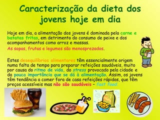 Caracterização da dieta dos
jovens hoje em dia
Hoje em dia, a alimentação dos jovens é dominada pela carne e
batatas fritas, em detrimento do consumo de peixe e dos
acompanhamentos como arroz e massas.
As sopas, frutas e legumes são menosprezados.
Estes desequilíbrios alimentares têm essencialmente origem
numa falta de tempo para preparar refeições saudáveis, muito
por causa do ritmo de vida, do stress provocado pela cidade e
da pouca importância que se dá à alimentação. Assim, os jovens
têm tendência a comer fora de casa refeições rápidas, que têm
preços acessíveis mas não são saudáveis – fast food.
 