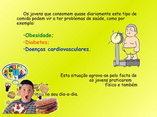 Os jovens que consomem quase diariamente este tipo de
comida podem vir a ter problemas de saúde, como por
exemplo:
•Obesidade;
•Diabetes;
•Doenças cardiovasculares.
Esta situação agrava-se pelo facto de
os jovens praticarem
pouco exercício físico e também
por imperar o
sedentarismo no seu dia-a-dia.
 