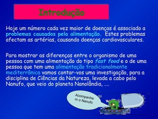 IntroduçãoIntrodução
Hoje um número cada vez maior de doenças é associado a
problemas causados pela alimentação.. Estes problemas
afectam as artérias, causando doenças cardiovasculares.
Para mostrar as diferenças entre o organismo de uma
pessoa com uma alimentação do tipo fast food e o de uma
pessoa que tem uma alimentação tradicionalmente
mediterrânica vamos contar-vos uma investigação, para a
disciplina de Ciências da Natureza, levada a cabo pelo
Nanufo, que veio do planeta Nanolândia, ….
Acompanhem o Nanufo
 