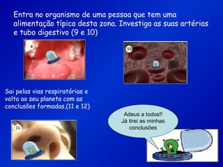 Entra no organismo de uma pessoa que tem uma
alimentação típica desta zona. Investiga as suas artérias
e tubo digestivo (9 e 10)
Sai pelas vias respiratórias e
volta ao seu planeta com as
conclusões formadas.(11 e 12)
Adeus a todos!!
Já tirei as minhas
conclusões
 