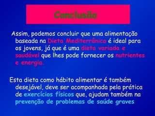 Conclusão
Assim, podemos concluir que uma alimentação
baseada na Dieta Mediterrânica é ideal para
os jovens, já que é uma dieta variada e
saudável que lhes pode fornecer os nutrientes
e energia.
Esta dieta como hábito alimentar é também
desejável, deve ser acompanhada pela prática
de exercícios físicos que, ajudam também na
prevenção de problemas de saúde graves.
 