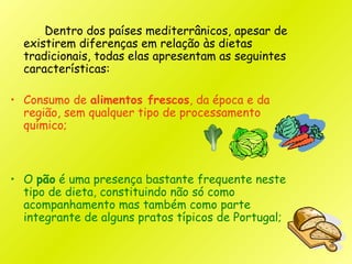 Dentro dos países mediterrânicos, apesar de
existirem diferenças em relação às dietas
tradicionais, todas elas apresentam as seguintes
características:
• Consumo de alimentos frescos, da época e da
região, sem qualquer tipo de processamento
químico;
• O pão é uma presença bastante frequente neste
tipo de dieta, constituindo não só como
acompanhamento mas também como parte
integrante de alguns pratos típicos de Portugal;
 