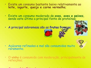 • Existe um consumo bastante baixo relativamente ao
leite, iogurte, queijo e carne vermelha;
• Existe um consumo moderado de ovos, aves e peixes,
sendo este último a principal fonte de proteínas;
• A principal sobremesa são as frutas frescas;
• Açúcares refinados e mel são consumidos muito
raramente;
• O vinho é consumido com moderação, principalmente às
refeições;
 