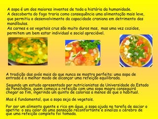 A sopa é um dos maiores inventos de toda a história da humanidade.
A descoberta do fogo traria como consequência uma alimentação mais leve,
que permitiu o desenvolvimento da capacidade craniana em detrimento das
mandíbulas.
As carnes e os vegetais crus são muito duros mas, mas uma vez cozidos,
permitem um bem estar individual e social apreciável.
A tradição das avós mais do que nunca se mostra perfeita: uma sopa de
entrada é o melhor modo de alcançar uma refeição equilibrada.
Segundo um estudo apresentado por nutricionistas da Universidade do Estado
da Pensilvânia, quem começa a refeição com uma sopa magra conseguirá
chegar ao fim, ingerindo um quinto de calorias a menos do que o habitual.
 
Mas é fundamental, que a sopa seja de vegetais.
Por ser um alimento quente e rico em água, a sopa ajuda na tarefa de saciar o
apetite: o seu calor dá uma sensação reconfortante e sinaliza o cérebro de
que uma refeição completa foi tomada.
 
