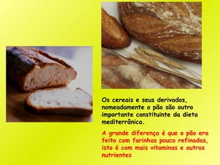 Os cereais e seus derivados,
nomeadamente o pão são outro
importante constituinte da dieta
mediterrânica.
A grande diferença é que o pão era
feito com farinhas pouco refinadas,
isto é com mais vitaminas e outros
nutrientes
 