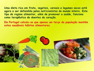 Uma dieta rica em fruta, vegetais, cereais e legumes secos está
agora a ser defendida pelos nutricionistas do mundo inteiro. Este
tipo de regime alimentar, além de promover a saúde, funciona
como terapêutica de doentes do coração.
Em Portugal calcula-se que apenas um terço da população mantém
estes saudáveis hábitos alimentares.
 