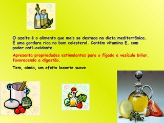O azeite é o alimento que mais se destaca na dieta mediterrânica.
É uma gordura rica no bom colesterol. Contém vitamina E, com
poder anti-oxidante.
Apresenta propriedades estimulantes para o fígado e vesícula biliar,
favorecendo a digestão.
Tem, ainda, um efeito laxante suave
 
