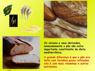 F.Pires
Os cereais e seus derivados,
nomeadamente o pão são outro
importante constituinte da dieta
mediterrânica.
A grande diferença é que o pão era
feito com farinhas pouco refinadas,
isto é com mais vitaminas e outros
nutrientes.
 