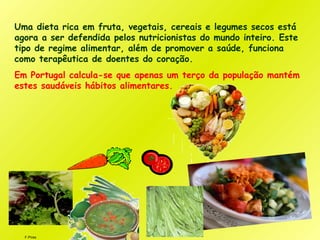 F.Pires
Uma dieta rica em fruta, vegetais, cereais e legumes secos está
agora a ser defendida pelos nutricionistas do mundo inteiro. Este
tipo de regime alimentar, além de promover a saúde, funciona
como terapêutica de doentes do coração.
Em Portugal calcula-se que apenas um terço da população mantém
estes saudáveis hábitos alimentares.
 