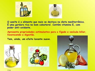 F.Pires
O azeite é o alimento que mais se destaca na dieta mediterrânica.
É uma gordura rica no bom colesterol. Contém vitamina E, com
poder anti-oxidante.
Apresenta propriedades estimulantes para o fígado e vesícula biliar,
favorecendo a digestão.
Tem, ainda, um efeito laxante suave.
 