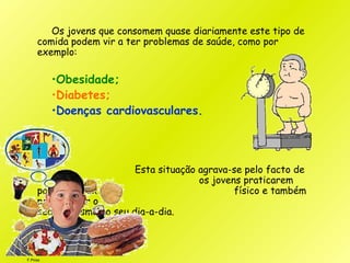 F.Pires
Os jovens que consomem quase diariamente este tipo de
comida podem vir a ter problemas de saúde, como por
exemplo:
•Obesidade;
•Diabetes;
•Doenças cardiovasculares.
Esta situação agrava-se pelo facto de
os jovens praticarem
pouco exercício físico e também
por imperar o
sedentarismo no seu dia-a-dia.
 