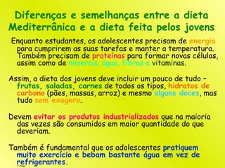 F.Pires
Diferenças e semelhanças entre a dieta
Mediterrânica e a dieta feita pelos jovens
Enquanto estudantes, os adolescentes precisam de energia
para cumprirem as suas tarefas e manter a temperatura.
Também precisam de proteínas para formar novas células,
assim como de minerais, água, fibras e vitaminas.
Assim, a dieta dos jovens deve incluir um pouco de tudo –
frutas, saladas, carnes de todos os tipos, hidratos de
carbono (pães, massas, arroz) e mesmo alguns doces, mas
tudo sem exagero.
Devem evitar os produtos industrializados que na maioria
das vezes são consumidos em maior quantidade do que
deveriam.
Também é fundamental que os adolescentes pratiquem
muito exercício e bebam bastante água em vez de
refrigerantes.
 