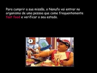 F.Pires
Para cumprir a sua missão, o Nanufo vai entrar no
organismo de uma pessoa que come frequentemente
fast food e verificar o seu estado.
 