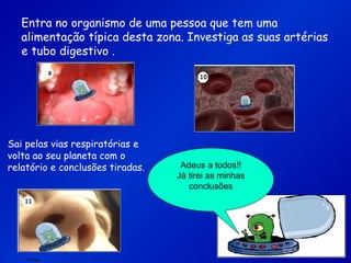 F.Pires
Entra no organismo de uma pessoa que tem uma
alimentação típica desta zona. Investiga as suas artérias
e tubo digestivo .
Sai pelas vias respiratórias e
volta ao seu planeta com o
relatório e conclusões tiradas. Adeus a todos!!
Já tirei as minhas
conclusões
 
