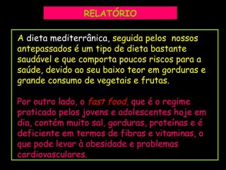 F.Pires
A dieta mediterrânica, seguida pelos nossos
antepassados é um tipo de dieta bastante
saudável e que comporta poucos riscos para a
saúde, devido ao seu baixo teor em gorduras e
grande consumo de vegetais e frutas.
Por outro lado, o fast food, que é o regime
praticado pelos jovens e adolescentes hoje em
dia, contém muito sal, gorduras, proteínas e é
deficiente em termos de fibras e vitaminas, o
que pode levar à obesidade e problemas
cardiovasculares.
RELATÓRIO
 